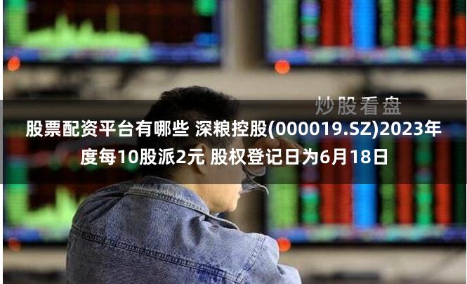 股票配资平台有哪些 深粮控股(000019.SZ)2023年度每10股派2元 股权登记日为6月18日