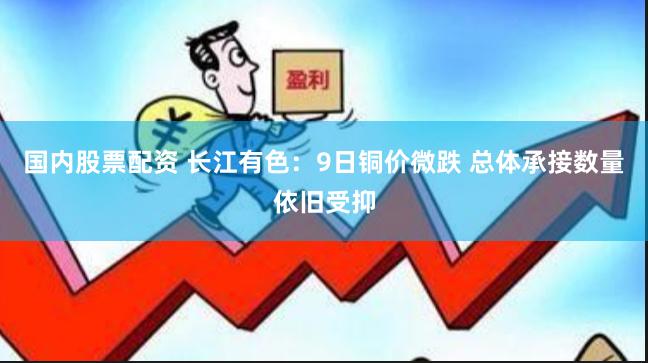国内股票配资 长江有色：9日铜价微跌 总体承接数量依旧受抑