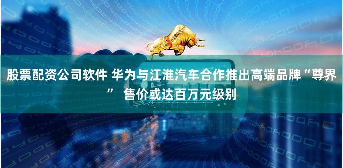 股票配资公司软件 华为与江淮汽车合作推出高端品牌“尊界”  售价或达百万元级别