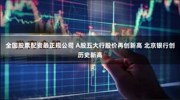 全国股票配资最正规公司 A股五大行股价再创新高 北京银行创历史新高