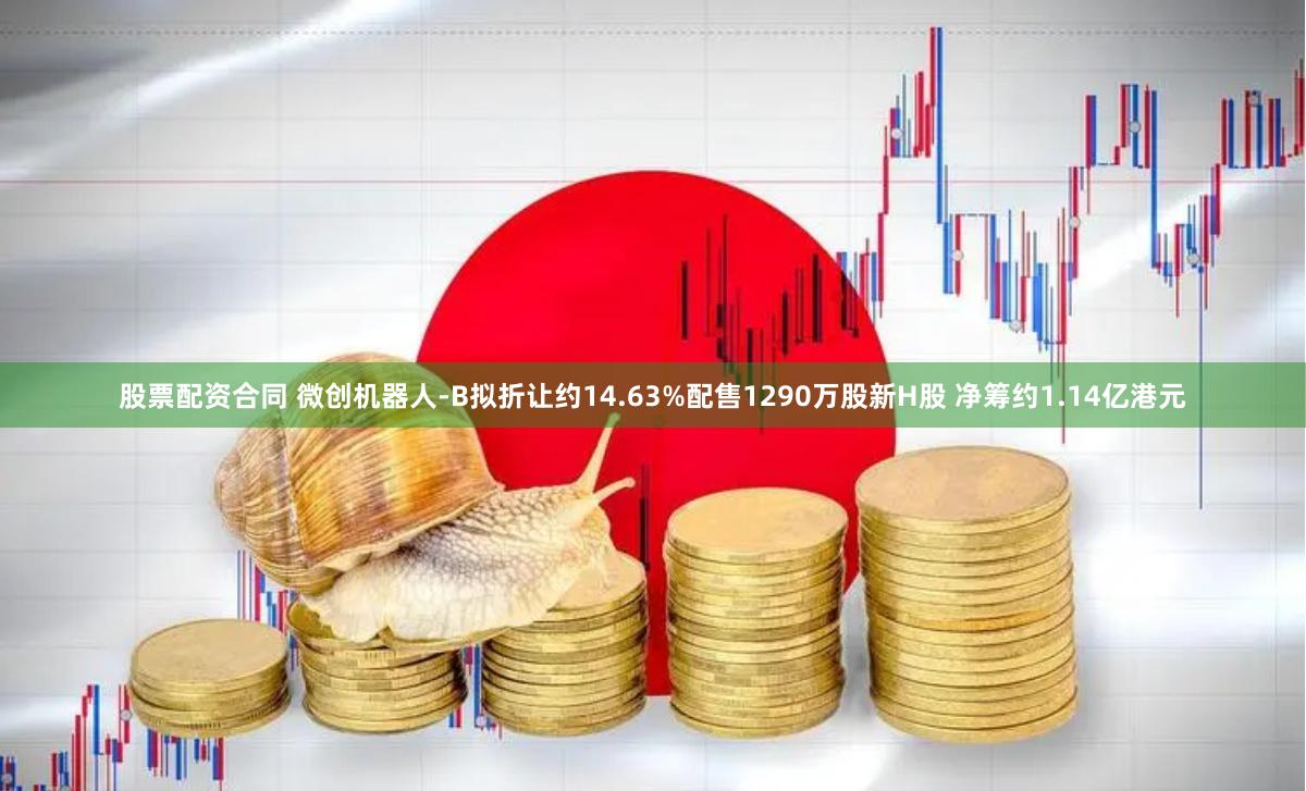 股票配资合同 微创机器人-B拟折让约14.63%配售1290万股新H股 净筹约1.14亿港元