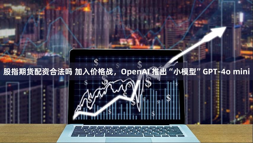 股指期货配资合法吗 加入价格战，OpenAI 推出“小模型”GPT-4o mini