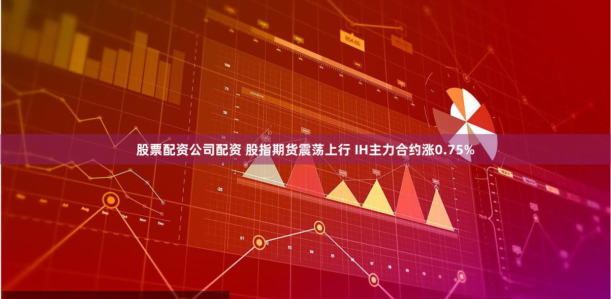 股票配资公司配资 股指期货震荡上行 IH主力合约涨0.75%