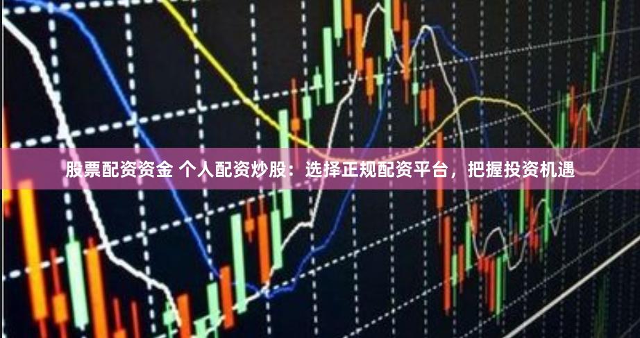 股票配资资金 个人配资炒股：选择正规配资平台，把握投资机遇
