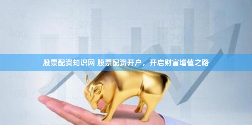 股票配资知识网 股票配资开户，开启财富增值之路