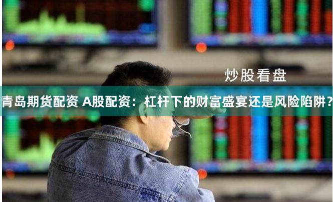 青岛期货配资 A股配资：杠杆下的财富盛宴还是风险陷阱？