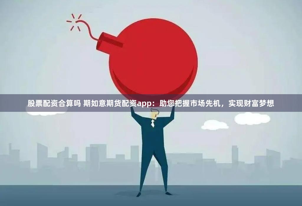 股票配资合算吗 期如意期货配资app：助您把握市场先机，实现财富梦想