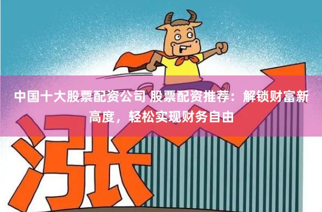 中国十大股票配资公司 股票配资推荐：解锁财富新高度，轻松实现财务自由