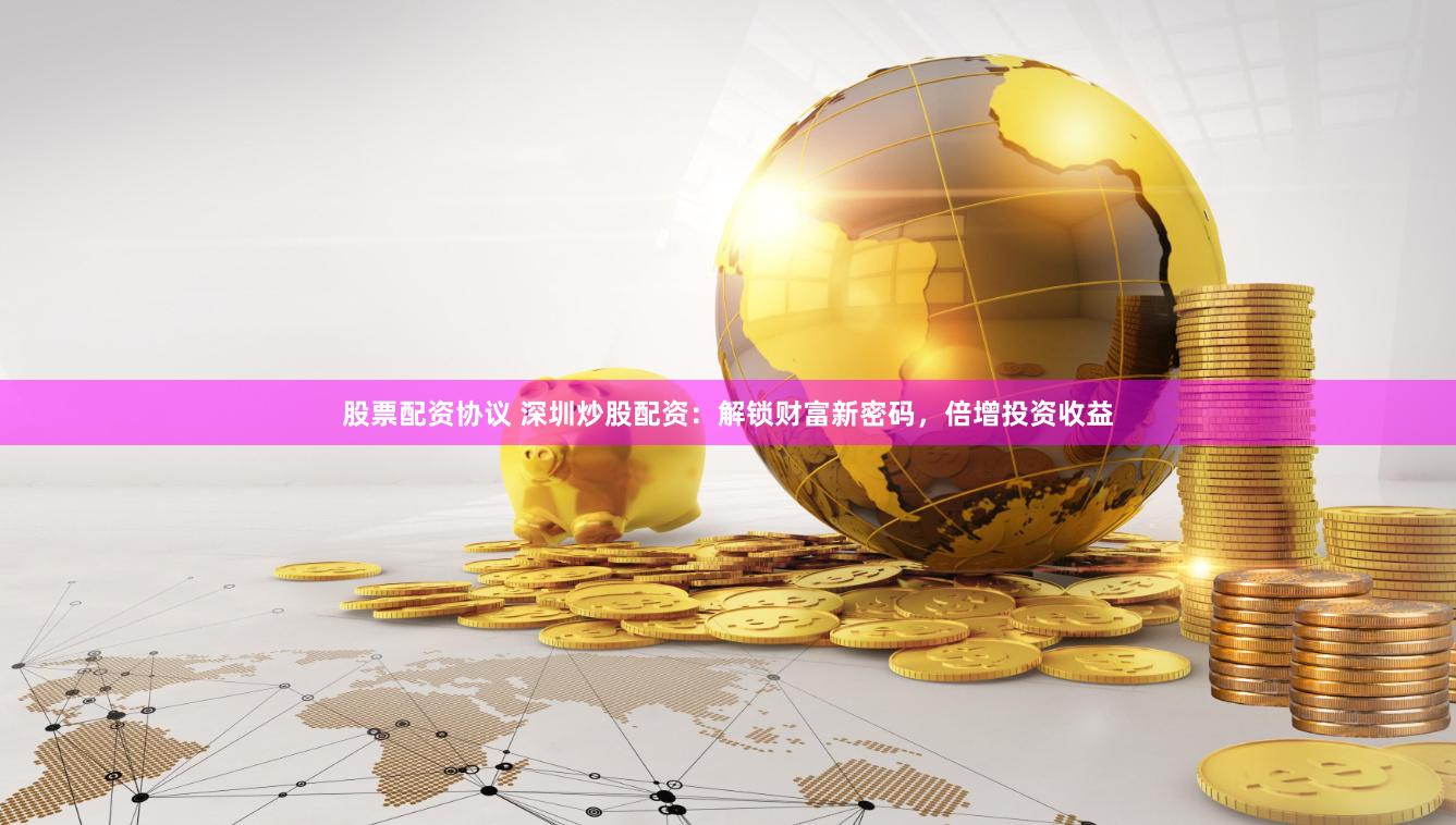 股票配资协议 深圳炒股配资：解锁财富新密码，倍增投资收益
