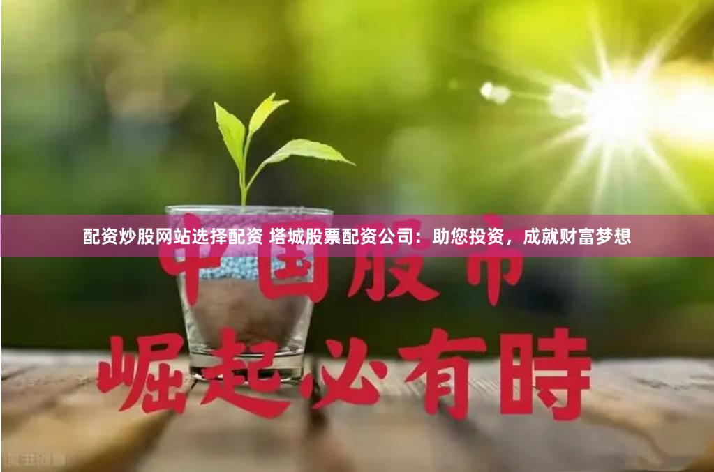 配资炒股网站选择配资 塔城股票配资公司：助您投资，成就财富梦想