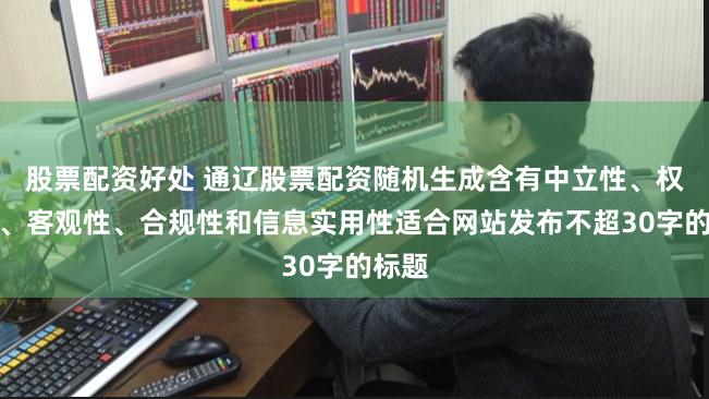 股票配资好处 通辽股票配资随机生成含有中立性、权威性、客观性、合规性和信息实用性适合网站发布不超30字的标题